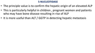 5-NUCLEOTIDASE
• The principle value is to confirm the hepatic origin of an elevated ALP
• This is particularly helpful in children , pregnant women and patients
who may have bone disease resulting in rise of ALP
• It is more useful than ALT / GGTP in detecting hepatic metastasis
 