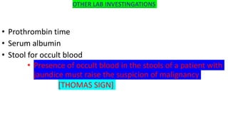 OTHER LAB INVESTINGATIONS
• Prothrombin time
• Serum albumin
• Stool for occult blood
• Presence of occult blood in the stools of a patient with
jaundice must raise the suspicion of malignancy
[THOMAS SIGN]
 