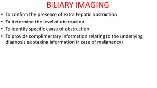 BILIARY IMAGING
• To confirm the presence of extra hepatic obstruction
• To determine the level of obstruction
• To identify specific cause of obstruction
• To provide complimentary information relating to the underlying
diagnosis(eg staging information in case of malignancy)
 
