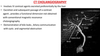 CT CHOLANGIOGRAPHY
• Involves IV contrast agents excreted preferentially by the liver
• Excretion and subsequent passage of a contrast
agent , provides a functional dimension not obtained
with conventional magnetic resonance
cholangiography
• Demonstration of bile leaks , biliary communication
with cysts and segmental obstruction
 