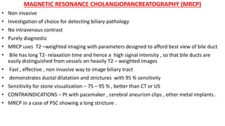 MAGNETIC RESONANCE CHOLANGIOPANCREATOGRAPHY (MRCP)
• Non invasive
• Investigation of choice for detecting biliary pathology
• No intravenous contrast
• Purely diagnostic
• MRCP uses T2 –weighted imaging with parameters designed to afford best view of bile duct
• Bile has long T2- relaxation time and hence a high signal intensity , so that bile ducts are
easily distinguished from vessels on heavily T2 – weighted images
• Fast , effective , non invasive way to image biliary tract
• demonstrates ductal dilatation and strictures with 95 % sensitivity
• Sensitivity for stone visualization – 75 – 95 % , better than CT or US
• CONTRAINDICATIONS – Pt with pacemaker , cerebral aneurism clips , other metal implants .
• MRCP in a case of PSC showing a long stricture .
 