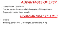 ADVANTAGES OF ERCP
• Diagnostic and therapeutic
• Find out obstruction especially in lower part of biliary passage
• Opportunity to take tissue sample
DISADVANTAGES OF ERCP
• Invasive
• Bleeding , pancreatitis , cholangitis, perforation ( 10 %)
 