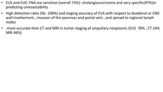 • EUS and EUS- FNA are sensitive (overall 73%)- cholangiocarcinoma and very specific(97%)in
predicting unresectability
• High detection rates (96 -100%) and staging accuracy of EUS with respect to duodenal or CBD
wall involvement , invasion of the pancreas and portal vein , and spread to regional lymph
nodes
• more accurate than CT and MRI in tumor staging of ampullary neoplasms (EUS 78% , CT 24%
MRI 46%)
 