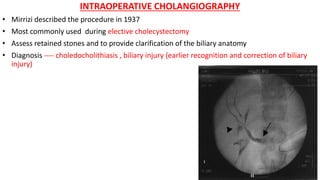 INTRAOPERATIVE CHOLANGIOGRAPHY
• Mirrizi described the procedure in 1937
• Most commonly used during elective cholecystectomy
• Assess retained stones and to provide clarification of the biliary anatomy
• Diagnosis ---- choledocholithiasis , biliary injury (earlier recognition and correction of biliary
injury)
 