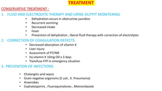 TREATMENT
CONSERVATIVE TREATMENT :
1. FLUID AND ELECTROLYTE THERAPY AND URINE OUTPIT MONITERING
• Dehydration occurs in obstructive jaundice
• Recurrent vomiting
• Decreased intake
• Fever
• Prevention of dehydration , liberal fluid therapy with correction of electrolytes
2. CORRECTION OF COAGULATION DEFECTS
• Decreased absorption of vitamin K
• Liver injury
• Assessment of PT/INR
• Inj vitamin K 10mg OD x 3 days
• Transfuse FFP in emergency situation
3. PREVENTION OF INFECTIONS
• Cholangitis and sepsis
• Gram negative organisms (E.coli , K. Pneumonia)
• Anaerobes
• Cephalosporins , Fluoroquinolones , Metronidazole
 