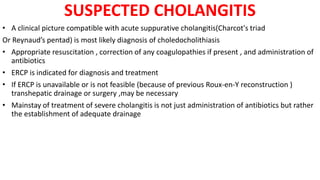 SUSPECTED CHOLANGITIS
• A clinical picture compatible with acute suppurative cholangitis(Charcot's triad
Or Reynaud’s pentad) is most likely diagnosis of choledocholithiasis
• Appropriate resuscitation , correction of any coagulopathies if present , and administration of
antibiotics
• ERCP is indicated for diagnosis and treatment
• If ERCP is unavailable or is not feasible (because of previous Roux-en-Y reconstruction )
transhepatic drainage or surgery ,may be necessary
• Mainstay of treatment of severe cholangitis is not just administration of antibiotics but rather
the establishment of adequate drainage
 