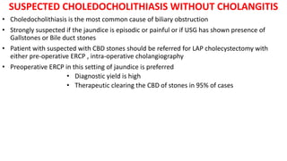 SUSPECTED CHOLEDOCHOLITHIASIS WITHOUT CHOLANGITIS
• Choledocholithiasis is the most common cause of biliary obstruction
• Strongly suspected if the jaundice is episodic or painful or if USG has shown presence of
Gallstones or Bile duct stones
• Patient with suspected with CBD stones should be referred for LAP cholecystectomy with
either pre-operative ERCP , intra-operative cholangiography
• Preoperative ERCP in this setting of jaundice is preferred
• Diagnostic yield is high
• Therapeutic clearing the CBD of stones in 95% of cases
 