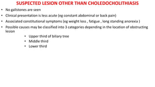 SUSPECTED LESION OTHER THAN CHOLEDOCHOLITHIASIS
• No gallstones are seen
• Clinical presentation is less acute (eg constant abdominal or back pain)
• Associated constitutional symptoms (eg weight loss , fatigue , long standing anorexia )
• Possible causes may be classified into 3 categories depending in the location of obstructing
lesion
• Upper third of biliary tree
• Middle third
• Lower third
 