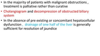 • In the majority of patients with malignant obstructions ,
treatment is palliative rather than curative
• Cholangiogram and decompression of obstructed biliary
system
• In the absence of pre existing or concomitant hepatocellular
dysfunction , drainage of one half of the liver is generally
sufficient for resolution of jaundice
 