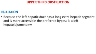 UPPER THIRD OBSTRUCTION
PALLIATION
• Because the left hepatic duct has a long extra hepatic segment
and is more accessible the preferred bypass is a left
hepatojejunostomy
 
