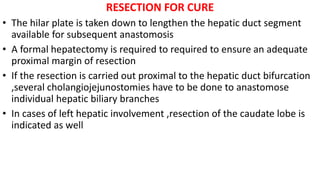 RESECTION FOR CURE
• The hilar plate is taken down to lengthen the hepatic duct segment
available for subsequent anastomosis
• A formal hepatectomy is required to required to ensure an adequate
proximal margin of resection
• If the resection is carried out proximal to the hepatic duct bifurcation
,several cholangiojejunostomies have to be done to anastomose
individual hepatic biliary branches
• In cases of left hepatic involvement ,resection of the caudate lobe is
indicated as well
 