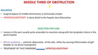 MIDDLE THIRD OF OBSTRUCTION
PALLIATIVE
• Surgical bypass of middle third lesions is technically simpler
• HEPATOJEJUNOSTOMY is done distal to the hepatic duct bifurcation
RESECTION FOR CURE .
• tumors in this part usually quite amenable to resection along with the lymphatic chains in the
porta hepatis
• Mirrizi syndrome ….extrinsic obstruction of the cbd , either by causing inflammation of gall
bladder or via direct impingment
• TREATMENT OF THIS SYNDROME HEPATOJEJUNOSTOMY
 