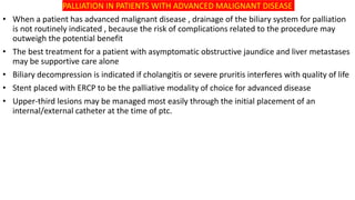 PALLIATION IN PATIENTS WITH ADVANCED MALIGNANT DISEASE
• When a patient has advanced malignant disease , drainage of the biliary system for palliation
is not routinely indicated , because the risk of complications related to the procedure may
outweigh the potential benefit
• The best treatment for a patient with asymptomatic obstructive jaundice and liver metastases
may be supportive care alone
• Biliary decompression is indicated if cholangitis or severe pruritis interferes with quality of life
• Stent placed with ERCP to be the palliative modality of choice for advanced disease
• Upper-third lesions may be managed most easily through the initial placement of an
internal/external catheter at the time of ptc.
 