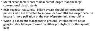 • Metal expandable stents remain patent longer than the large
conventional plastic stents
• RCTs suggest that surgical biliary bypass should be reserved for
patients who are expected to survive for 6 months are longer because
bypass is more palliation at the cost of greater initial morbidity
• When a pancreatic malignancy is present , intraoperative celiac
ganglion should be performed by either prophylactic or therapeutic
pain
 