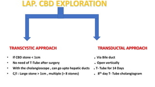 TRANSCYSTIC APPROACH TRANSDUCTAL APPROACH
• If CBD stone < 1cm . Via Bile duct
• No need of T-Tube after surgery . Open vertically
• With the cholangioscope , can go upto hepatic ducts .T- Tube for 14 Days
• C/I : Large stone > 1cm , multiple (> 8 stones) . 8th day T- Tube cholangiogram
 