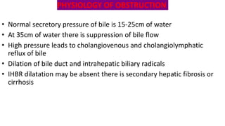 PHYSIOLOGY OF OBSTRUCTION
• Normal secretory pressure of bile is 15-25cm of water
• At 35cm of water there is suppression of bile flow
• High pressure leads to cholangiovenous and cholangiolymphatic
reflux of bile
• Dilation of bile duct and intrahepatic biliary radicals
• IHBR dilatation may be absent there is secondary hepatic fibrosis or
cirrhosis
 