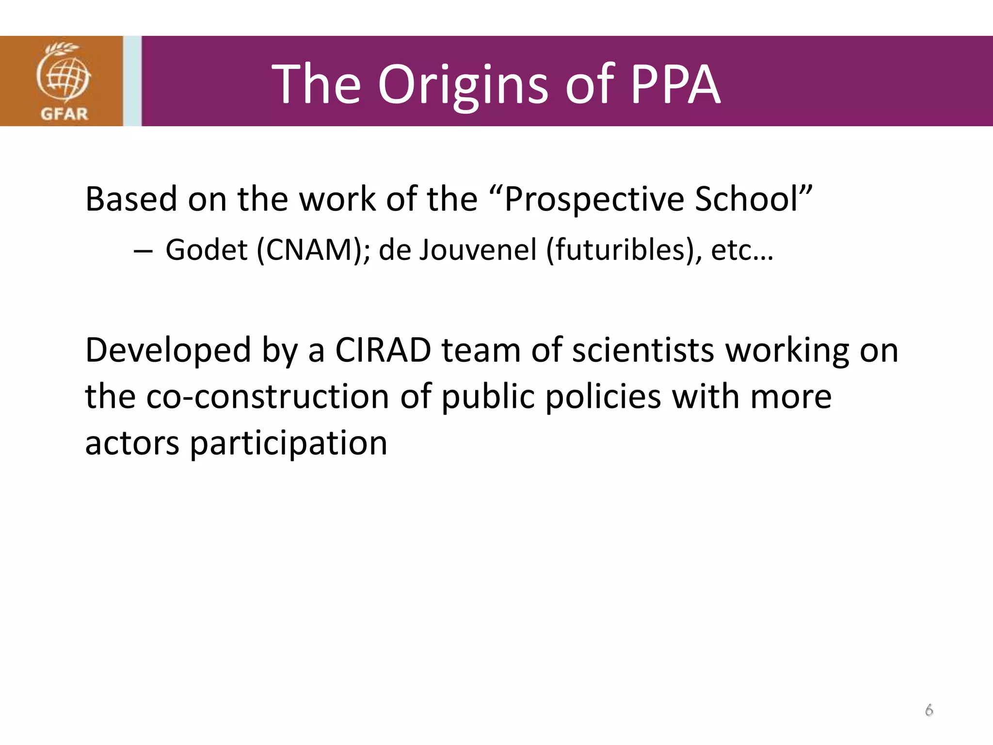Based on the work of the “Prospective School”
– Godet (CNAM); de Jouvenel (futuribles), etc…
Developed by a CIRAD team of scientists working on
the co-construction of public policies with more
actors participation
The Origins of PPA
6
 