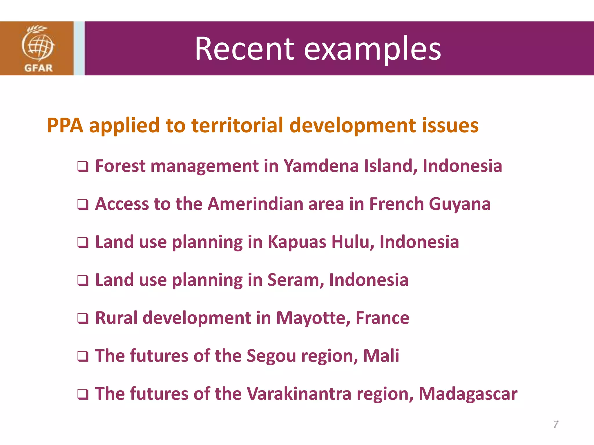 PPA applied to territorial development issues
 Forest management in Yamdena Island, Indonesia
 Access to the Amerindian area in French Guyana
 Land use planning in Kapuas Hulu, Indonesia
 Land use planning in Seram, Indonesia
 Rural development in Mayotte, France
 The futures of the Segou region, Mali
 The futures of the Varakinantra region, Madagascar
Recent examples
7
 