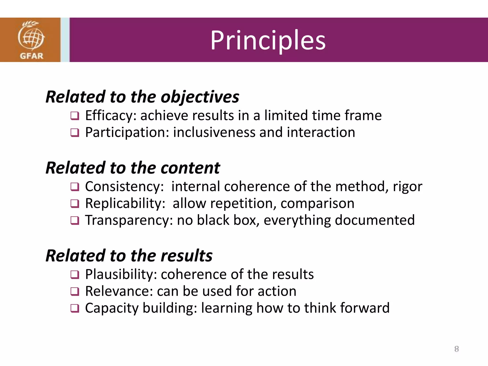 Related to the objectives
 Efficacy: achieve results in a limited time frame
 Participation: inclusiveness and interaction
Related to the content
 Consistency: internal coherence of the method, rigor
 Replicability: allow repetition, comparison
 Transparency: no black box, everything documented
Related to the results
 Plausibility: coherence of the results
 Relevance: can be used for action
 Capacity building: learning how to think forward
Principles
8
 