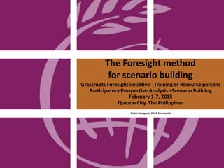 The Foresight method
for scenario building
Grassroots Foresight initiative - Training of Resource persons
Participatory Prospective Analysis –Scenario Building
February 1-7, 2015
Quezon City, The Philippines
Robin Bourgeois GFAR Secretariat
1
 