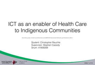 ICT as an enabler of Health Care 
to Indigenous Communities 
https://sites.google.com/site/crauchlethesis/documents/MDCD2012presentation%20outline.pptx?attredirects=0&d=1 
Slide 1 of 15 
Student: Christopher Rauchle 
Supervisor: Stephen Cassidy 
Snum: 41958209 
 