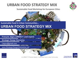 URBAN FOOD STRATEGY MIX
Sustainable Food Workshop for European Cities

Sustainable Food in Urban Communities…

URBAN FOOD STRATEGY MIX
François Jégou (URBACT Lead expert)

Strategic Design Scenarios
f.jegou@gmail.com
www.StrategicDesginScenarios.net

An URBACT II Thematic Network - Sustainable Food in Urban Communities

 