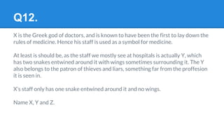 Q12.
X is the Greek god of doctors, and is known to have been the first to lay down the
rules of medicine. Hence his staff is used as a symbol for medicine.
At least is should be, as the staff we mostly see at hospitals is actually Y, which
has two snakes entwined around it with wings sometimes surrounding it. The Y
also belongs to the patron of thieves and liars, something far from the proffesion
it is seen in.
X’s staff only has one snake entwined around it and no wings.
Name X, Y and Z.
 