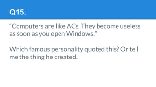 Q15.
“Computers are like ACs. They become useless
as soon as you open Windows.”
Which famous personality quoted this? Or tell
me the thing he created.
 