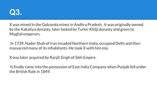 Q3.
X was mined in the Golconda mines in Andhra Pradesh. It was originally owned
by the Kakatiya dynasty, later looted by Turkic Khilji dynasty and given to
Mughal emperors.
In 1739, Nader Shah of Iran invaded Northern India, occupied Delhi and then
massacred many of its inhabitants. He took X with him too.
X was later acquired by Ranjit Singh of Sikh Empire.
It finally came into the possession of East India Company when Punjab fell under
the British Rule in 1849.
 
