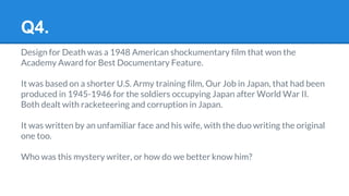 Q4.
Design for Death was a 1948 American shockumentary film that won the
Academy Award for Best Documentary Feature.
It was based on a shorter U.S. Army training film, Our Job in Japan, that had been
produced in 1945-1946 for the soldiers occupying Japan after World War II.
Both dealt with racketeering and corruption in Japan.
It was written by an unfamiliar face and his wife, with the duo writing the original
one too.
Who was this mystery writer, or how do we better know him?
 