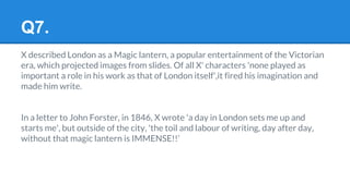 Q7.
X described London as a Magic lantern, a popular entertainment of the Victorian
era, which projected images from slides. Of all X' characters 'none played as
important a role in his work as that of London itself',it fired his imagination and
made him write.
In a letter to John Forster, in 1846, X wrote 'a day in London sets me up and
starts me', but outside of the city, 'the toil and labour of writing, day after day,
without that magic lantern is IMMENSE!!’
 