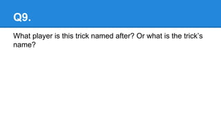 Q9.
What player is this trick named after? Or what is the trick’s
name?
 