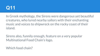 Q11
In Greek mythology, the Sirens were dangerous yet beautiful
creatures, who lured nearby sailors with their enchanting
music and voices to shipwreck on the rocky coast of their
island.
Sirens also, funnily enough, feature on a very popular
Multinational Food Chain’s logo.
Which food chain?
 