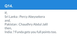 Q14.
If,
Sri Lanka : Percy Abeysekera
and,
Pakistan : Chaudhry Abdul Jalil
then,
India: ? Funda gets you full points too.
 