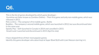 Q6.
This is the list of games developed by which game developer -
Gunshine.net (later known as Zombies Online) – Their first game and only non-mobile game, which was
released in 2011.
Pets vs Orcs – The company's first mobile game.. Battle
Buddies – The company's second mobile game, which was launched in 2012, but was discontinued later
in the same year.
Spooky Pop – Soft-launched in Canada in 2014 and cancelled in 2015.
Smash Land- Launched and discontinued in 2015 (April to July)
I have skipped three of their most popular games.
Identify this game developer who advertised at Super Bowl XLIX with Liam Neeson starring in it.
 