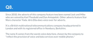 Q8.
Since 2010, the adverts of this company feature two bees named Jack and Mike
who are voiced by Karl Theobald and Dan Antopolski. Other adverts feature Star
Wars character Yoda. Idris Elba does voice over for adverts.
X is a British multinational telecommunications company headquartered in
London and with its registered office in Newbury, Berkshire.
The name X comes from the words voice data fone, chosen by the company to
"reflect the provision of voice and data services over mobile phones."
 
