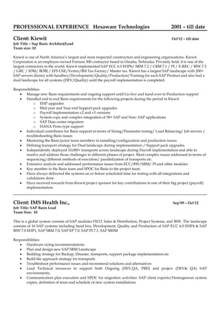 PROFESSIONAL EXPERIENCE Hexaware Technologies 2001 – till date
Client: Kiewit Oct’12 – till date
Job Title – Sap Basis Architect/Lead
Team size: 10
Kiewit is one of North America’s largest and most respected construction and engineering organizations. Kiewit
Corporation is an employee-owned Fortune 500 contractor based in Omaha, Nebraska. Privately held, it is one of the
largest contractors in the world. Kiewit implemented SAP ECC 6.0 EHP6/ SRM 7.2 / CRM 7.1 / PI / E-REC / BIW 7.3
/ GRC / IDM/ BOBJ / EPI-USE/Vertex/BSI Tax Factory/ Master tax. Kiewit has a largest SAP landscape with 200+
SAP servers (hosts) with Sandbox/Development/Quality/Production/Training for each SAP Product and also had a
dual landscape for all systems (DEV/Quality) until the payroll implementation is completed.
Responsibilities:
 Manage new Basis requirements and ongoing support until Go-live and hand over to Production support
 Handled end to end Basis requirements for the following projects during the period in Kiewit
o EHP upgrades
o Mid-year and Year end Support pack upgrades
o Payroll Implementation v2 and v3 versions
o System copy and complex integration of 50+ SAP and Non- SAP applications
o SAP Data center migration
o HANA Proto type support
 Individual contributor for Basis support in terms of Sizing/Parameter tuning/ Load Balancing/ Job servers /
troubleshooting Basis issues
 Mentoring the Basis junior team members in installing/configuration and production issues
 Defining transport strategy for Dual landscape during implementation / Support pack upgrades
 Independently deployed 10,000+ transports across landscape during Payroll implementation and able to
resolve and address those challenges in different phases of project. Most complex issues addressed in terms of
sequencing/different methods of execution/ parallelization of transports etc.
 Extensive analysis and addressed performance issues from ECC/BW/SRM/ PI and other modules
 Key member in the Basis team and SPOC for Basis to the project team
 Have always delivered the systems on or before scheduled time for testing with all integrations and
validations done
 Have received rewards from Kiewit project sponsor for key contributions in one of their big project (payroll)
implementation.
Client: IMS Health Inc., Sep’09 – Oct’12
Job Title: SAP Basis Lead
Team Size: 10
This is a global system consists of SAP modules FICO, Sales & Distribution, Project Systems, and BIW. The landscape
consists of 16 SAP systems including Sand box, Development, Quality and Production of SAP ECC 6.0 EHP4 & SAP
BIW 7.0 EHP1, SAP SRM 7.0, SAP EP 7.0, SAP PI 7.1, SAP MDM
Responsibilities:
 Hardware sizing recommendations
 Plan and design new SAP SRM Landscape
 Building strategy for Backup, Disaster, transports, support package implementation etc
 Build the approach strategy for transports
 Troubleshoot performance issues and recommend solutions and alternatives
 Lead Technical resources to support both Ongoing (DEV,QA, PRD) and project (DEV& QA) SAP
environments;
 Communication plan execution and SPOC for migration activities: SAP client exports/Homogenous system
copies, definition of team and schedule of new system installations.
 