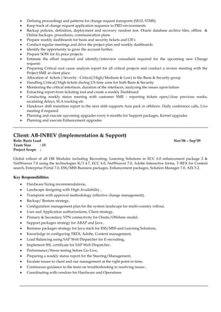  Defining proceedings and patterns for change request transports (SE10, STMS)
 Keep track of change request application sequence to PRD environments
 Backup policies, definition, deployment and recovery random test. Oracle database archive files, offline &
Online backups, procedures, communication plans
 Prepare weekly dashboards for basis and security tickets and CR’s
 Conduct regular meetings and drive the project plan and weekly dashboards
 Identify the opportunity to grow the account further.
 Prepare SOW for fix price projects
 Estimate the effort required and identify/interview consultant required for the upcoming new Change
requests
 Preparing Critical root cause analysis report for all critical projects and conduct a review meeting with the
Project SME at client place.
 Allocation of tickets ( Severity : Critical/High/Medium & Low) to the Basis & Security group
 Handling Critical/High tickets during US time zone for both Basis & Security
 Monitoring the critical interfaces, duration of the interfaces, analyzing the issues upon failure
 Extracting report from ticketing tool and create a weekly Dashboard
 Conducting weekly status meeting with customer SME - reporting tickets open/close previous weeks,
escalating delays, SLA tracking etc
 Handover shift transition report to the next shift supports Asia pack in offshore. Daily conference calls, Live
meeting if required
 Planning and execute upcoming upgrades every 6 months for Support packages, Kernel upgrades
 Planning and execute Enhancement upgrades
Client: AB-INBEV (Implementation & Support)
Role: Basis Lead Nov’06 – Sep’09
Team Size : 15
Project Scope :
Global rollout of all HR Modules including Recruiting, Learning Solutions in ECC 6.0 enhancement package 2 &
NetWeaver 7.0 using the technologies R/3 4.7, ECC 6.0, NetWeaver 7.0, Adobe Interactive forms, T-REX for Content
search, Enterprise Portal 7.0, ESS/MSS Business packages, Enhancement packages, Solution Manager 7.0, AIX 5.2.
Key Responsibilities
 Hardware Sizing recommendations,
 Landscape designing with High Availability ,
 Transports with approval methodology (effective change management),
 Backup/ Restore strategy,
 Configuration management plan for the system landscape for multi-country rollout,
 User and Application authorizations, Client strategy,
 Primary & Secondary VPN connectivity for Onsite/Offshore model,
 Support packages strategy for ABAP and Java ,
 Business packages strategy for Java stack for ESS/MSS and Learning Solutions,
 Knowledge in configuring TREX, Adobe, Content management,
 Load Balancing using SAP Web Dispatcher for E-recruiting,
 Implement SSL certificate for SAP Web Dispatcher,
 Performance/Stress testing before Go-Live,
 Preparing a weekly status report for the Steering/Management,
 Escalate issues to client and our management at the right point in time,
 Continuous guidance to the team on troubleshooting to resolving issues ,
 Coordinating with vendors for Hardware and Operations
 