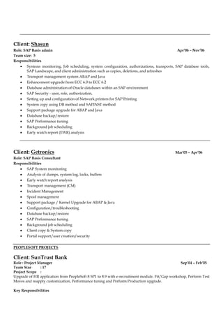 Client: Shasun
Role: SAP Basis admin Apr’06 – Nov’06
Team size: 5
Responsibilities
 Systems monitoring, Job scheduling, system configuration, authorizations, transports, SAP database tools,
SAP Landscape, and client administration such as copies, deletions, and refreshes
 Transport management system ABAP and Java
 Enhancement upgrade from ECC 6.0 to ECC 6.2
 Database administration of Oracle databases within an SAP environment
 SAP Security - user, role, authorization,
 Setting up and configuration of Network printers for SAP Printing
 System copy using DB method and SAPINST method
 Support package upgrade for ABAP and Java
 Database backup/restore
 SAP Performance tuning
 Background job scheduling
 Early watch report (EWR) analysis
Client: Getronics Mar’05 – Apr’06
Role: SAP Basis Consultant
Responsibilities
 SAP System monitoring
 Analysis of dumps, system log, locks, buffers
 Early watch report analysis
 Transport management (CM)
 Incident Management
 Spool management
 Support package / Kernel Upgrade for ABAP & Java
 Configuration/troubleshooting
 Database backup/restore
 SAP Performance tuning
 Background job scheduling
 Client copy & System copy
 Portal support/user creation/security
PEOPLESOFT PROJECTS
Client: SunTrust Bank
Role : Project Manager Sep’04 – Feb’05
Team Size : 17
Project Scope :
Upgrade of HR application from PeopleSoft 8 SP1 to 8.9 with e-recruitment module. Fit/Gap workshop, Perform Test
Moves and reapply customization, Performance tuning and Perform Production upgrade.
Key Responsibilities
 