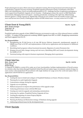 Project planning & execution, Effort and resource utilization tracking, Reviewing functional and technical specs for
customization, Upgrade Test move tracking, PeopleSoft upgrade performance tuning, Coordination with Client
DBA's and Administrators, First E-recruiting implementation in 9.0- challenges because of application packaging no
much support from PeopleSoft, Upgrade cut over duration - Challenging to reduce the cutover in DB2/Mainframe
environments, Managing client in all aspects - reporting periodically, escalating at the right time, differentiating
between agreed vs. change requests etc, Significantly reduced cut over window from one month to 4 days in fist test
move and last test move (mock) ,Challenging to address all DB2 related issues - no many stories for 8.9 in DB2 ,
Client: Ernst & Young (E&Y) Mar’04 – Sep’04
Role : Project manager
Team Size : 24
Project Scope :
PeopleSoft application upgrade of their HRMS Production environment to make use of the enhanced feature available
in 8.8SP1. To conduct Fit/Gap analysis & workshop, HRMS Upgrade from 8SP1 to 8.8SP1, Reapplying customization
and Oracle upgrade from 8i to 9i.
Key Responsibilities
 Strengthening the PS Self Service to fit into HR Service Delivery framework, simultaneously upgrade of
HRMS from 8 Sp1 to 8.8 SP1 and implementation of Self-service applications and development of additional
workflows.
 Retrofitting batch programs without functional documents, Migration of custom Permission lists
 Bringing forward delta changes during each test move, Retrofitting MP4 and Canada developments during
the middle of UAT
 Functional testing with respect to business requirement, Managing client expectations
Client: Intel Inc.
Role : Project Lead Mar’03 – Feb’04
Team Size : 12
Project Scope :
To upgrade PS HRMS to version 8.8 to make use of new functionalities, facilitate implementation of Payroll systems
for countries other than India (through PeopleSoft Global Payroll) and replace legacy recruitment systems (Unique for
each country) with standardized PS recruitment with single database for usage across the world and replace bolt-on
applications with PS Self Service applications.
Key Responsibilities
 Guiding the team to Install and configure of PeopleSoft Databases on Oracle /Windows Itanium
 Planning the two path Application Upgrade
 Customization strategy during the upgrade
 Upgrade cut over planning
 Method and process to improve the performance of the upgrade scripts
 Analyzing performance issues with the DBA team
 Creating new tools for upgrade and automating customizations
 Analyzing Tax updates, PeopleSoft Patches/Upgrades & Fixes
 Tracking the migrating of custom Projects/Reports
 Onsite/Offshore communication
 Planning the Backup and Restoration strategy of Databases during upgrade
 Addressing technical issues for the development team
Client: Navisite
 