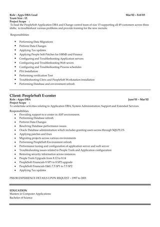 Role : Apps DBA Lead Mar’02 – Feb’03
Team Size : 15
Project Scope :
To lead the PeopleSoft Application DBA and Change control team of size 15 supporting all 49 customers across three
shifts; to troubleshoot various problems and provide training for the new recruits.
Responsibilities
 Performing Data Migrations
 Perform Data Changes
 Applying Tax updates
 Applying People Soft Patches for HRMS and Finance
 Configuring and Troubleshooting Application servers
 Configuring and Troubleshooting Web severs
 Configuring and Troubleshooting Process schedules
 PIA Installation
 Performing verification Test
 Troubleshooting Citrix and PeopleSoft Workstation installation
 Performing Database and environment refresh
Client: PeopleSoft E-center
Role : Apps DBA June’01 – Mar’02
Project Scope :
To undertake activities relating to Application DBA, System Administration, Support and Extended Services.
Responsibilities
 Providing support to e-center in ASP environment.
 Performing Database refresh
 Perform Data Changes
 Resolving Database performance issues.
 Oracle Database administration which includes granting users access through SQLPLUS
 Applying patches and fixes
 Migrating projects across various environments
 Performing PeopleSoft Environment refresh
 Performance tuning and configuration of application server and web server
 Troubleshooting issues related to People Tools and Application configuration
 Restoring security information across instances.
 People Tools Upgrade from 8.12 to 8.14
 PeopleSoft Financials 8 SP1 to 8 SP2 upgrade
 PeopleSoft Financials E&G 7.5 SP1 to 7.5 SP2
 Applying Tax updates
PRIOR EXPERIENCE DETAILS UPON REQUEST – 1997 to 2001
EDUCATION
Masters in Computer Applications
Bachelor of Science
 