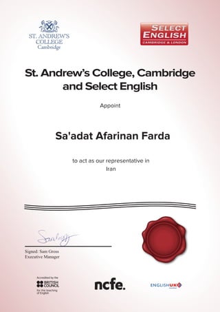 St. Andrew’s College, Cambridge
and Select English
SELECTEN
G
LISH &
S
T
ANDREW’S
C
AMBRIDG
E
Appoint
Sa'adat Afarinan Farda
to act as our representative in
Iran
Signed: Sam Gross
Executive Manager
 