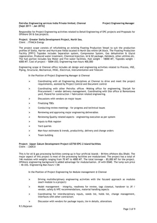 Petrofac Engineering services India Private limited, Chennai Project Engineering Manager
[Sept 2011 – Jan 2016]
Responsible for Project Engineering activities related to Detail Engineering of EPC projects and Proposals for
Offshore Oil & Gas projects.
Project: Greater Stella Development Project, North Sea.
Client : ITHACA Energy
The project scope consists of refurbishing an existing Floating Production Vessel to suit the production
profiles of Stella, Harrier and Hurricane fields located in North Sea within UK block. The Floating Production
Facility [FPF1] Topsides includes Separation system, Compression System, Gas dehydration & Glycol
regeneration, Produced water treatment, Chemical Injection, IA & N2 package, Helideck, other utilities etc.
The hull portion includes Sea Water and Fire water facilities. Hull weight ~ 18000 MT, Topsides weight ~
6000 MT. Cost of project ~ 500M US$; Engineering man-hours 400,000
Engineering scope @ Chennai office includes all design and engineering activities related to Process, HSE,
Piping, Structural, Mechanical, HVAC, Electrical, Instrumentation and Telecom
In the Position of Project Engineering Manager @ Chennai
 Coordinating with all Engineering disciplines at Chennai to drive and meet the project
requirements, assisted by Project Control and Document control
 Coordinating with other Petrofac offices -Woking office for engineering, Sharjah for
Procurement / vendor delivery management. Coordinating with Site office @ Remontowa
yard, Poland for construction / fabrication related engineering.
 Discussions with vendors on major issues
 Finalizing TBEs
 Conducting review meetings – for progress and technical issues
 Reviewing and approving major engineering deliverables
 Reviewing Quality related aspects – engineering execution as per system
 Inputs to Risk register
 Yard queries
 Man-hour estimates & trends, productivity, delivery and change orders
 Team building
Project: Upper Zakum Development Project UZ750 EPC-2 Island facilities
Client : ZADCO
This is for oil & gas processing facilities coming-up in four artificial islands ~ 84 Kms offshore Abu Dhabi. The
major aspect of this project is most of the processing facilities are modularized. The project has a total of
146 modules with weights ranging from 70 MT to 4000 MT. The total tonnage ~ 85,000 MT for the project.
Offshore engineering background is added advantage for modularisation. JV with DSME. The lump sum price
~ 4b US$. Engineering Man-hours 1.5M
In the Position of Project Engineering for Module management @ Chennai
 Driving multidisciplinary engineering activities with the focused approach as modules
(each module is a project)
 Model management – integrity, readiness for review, tags closeout, handover to JV /
vendor, safety & HFE recommendations, material handling aspects
 Coordinating for interdisciplinary inputs, needs list, holds list, change management,
interfaces with other contractors
 Discussion with vendors for package inputs, tie-in details, alterations
R.S.Rajaram
Page 3 of 9
 