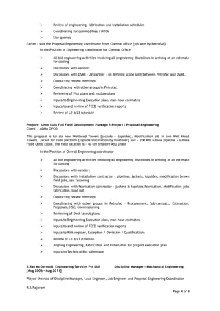  Review of engineering, fabrication and installation schedules
 Coordinating for commodities / MTOs
 Site queries
Earlier I was the Proposal Engineering coordinator from Chennai office [job won by Petrofac]
In the Position of Engineering coordinator for Chennai Office
 All bid engineering activities involving all engineering disciplines in arriving at an estimate
for costing
 Discussions with vendors
 Discussions with DSME – JV partner – on defining scope split between Petrofac and DSME.
 Conducting review meetings
 Coordinating with other groups in Petrofac
 Reviewing of Plot plans and module plans
 Inputs to Engineering Execution plan, man-hour estimates
 Inputs to and review of FEED verification reports
 Review of L0 & L3 schedule
Project: Umm Lulu Full Field Development Package 1 Project - Proposal Engineering
Client : ADMA OPCO
This proposal is for six new Wellhead Towers [jackets + topsides], Modification job in two Well Head
Towers, Jacket for riser platform [topside installation by floatover] and ~ 200 Km subsea pipeline + subsea
Fibre Optic cable. The field location is ~ 40 km offshore Abu Dhabi
In the Position of Overall Engineering coordinator
 All bid engineering activities involving all engineering disciplines in arriving at an estimate
for costing
 Discussions with vendors
 Discussions with installation contractor – pipeline, jackets, topsides, modification brown
field jobs, sea fastening
 Discussions with fabrication contractor – jackets & topsides fabrication. Modification jobs
fabrication, load out
 Conducting review meetings
 Coordinating with other groups in Petrofac – Procurement, Sub-contract, Estimation,
Proposals, HSE, Commissioning
 Reviewing of Deck layout plans
 Inputs to Engineering Execution plan, man-hour estimates
 Inputs to and review of FEED verification reports
 Inputs to Risk register, Exception / Deviation / Qualifications
 Review of L0 & L3 schedule
 Aligning Engineering, Fabrication and Installation for project execution plan
 Inputs to Technical Bid submission
J.Ray McDermott Engineering Services Pvt Ltd Discipline Manager - Mechanical Engineering
[Aug 2006 – Aug 2011]
Played the role of Discipline Manager, Lead Engineer, Job Engineer and Proposal Engineering Coordinator
R.S.Rajaram
Page 4 of 9
 