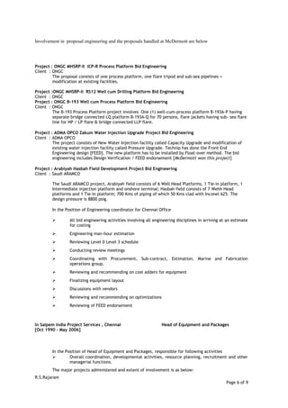 Involvement in proposal engineering and the proposals handled at McDermott are below
Project : ONGC MHSRP-II ICP-R Process Platform Bid Engineering
Client : ONGC
The proposal consists of one process platform, one flare tripod and sub-sea pipelines +
modification at existing facilities.
Project :ONGC MHSRP-II RS12 Well cum Drilling Platform Bid Engineering
Client : ONGC
Project : ONGC B-193 Well cum Process Platform Bid Engineering
Client : ONGC
The B-193 Process Platform project involves One (1) well-cum-process platform B-193A-P having
separate bridge connected LQ platform B-193A-Q for 70 persons, flare jackets having sub- sea flare
line for HP / LP flare & bridge connected LLP flare.
Project : ADMA OPCO Zakum Water Injection Upgrade Project Bid Engineering
Client : ADMA OPCO
The project consists of New Water Injection facility called Capacity Upgrade and modification of
existing water injection facility called Pressure Upgrade. Technip has done the Front End
Engineering design [FEED]. The new platform has to be installed by Float-over method. The bid
engineering includes Design Verification / FEED endorsement [McDermott won this project]
Project : Arabiyah Hasbah Field Development Project Bid Engineering
Client : Saudi ARAMCO
The Saudi ARAMCO project, Arabiyah field consists of 6 Well Head Platforms, 1 Tie-in platform, 1
Intermediate injection platform and onshore terminal; Hasbah field consists of 7 Wehh Head
platforms and 1 Tie-in platform; 700 Kms of piping of which 50 Kms clad with Inconel 625. The
design pressure is 8800 psig.
In the Position of Engineering coordinator for Chennai Office
 All bid engineering activities involving all engineering disciplines in arriving at an estimate
for costing
 Engineering man-hour estimation
 Reviewing Level 0 Level 3 schedule
 Conducting review meetings
 Coordinating with Procurement, Sub-contract, Estimation, Marine and Fabrication
operations group.
 Reviewing and recommending on cost adders for equipment
 Finalizing equipment layout
 Discussions with vendors
 Reviewing and recommending on optimizations
 Reviewing of FEED endorsement
In Saipem India Project Services , Chennai Head of Equipment and Packages
[Oct 1990 – May 2006]
In the Position of Head of Equipment and Packages, responsible for following activities
 Overall coordination, developmental activities, resource planning, recruitment and other
managerial functions.
The major projects administered and extent of involvement is as below:
R.S.Rajaram
Page 6 of 9
 