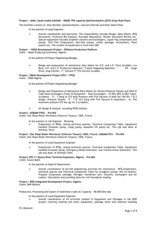 Project : JANA, Saudi Arabia HASSAD – 40000 TPA capacity Epichlorohydrin,(ECH) Grass Root Plant.
The facilities consists of Allyl Ahcohol, Epichlorohydrin, Calcium Chloride and Chlor Alkali Plant
In the position of Lead Engineer,
 Overall coordination and execution. The responsibility includes Design, Data Sheets, RFQ
documents, Technical Bid Analysis, Purchase Requisition, Vendor Document Review etc.
Special equipment includes Graphite columns and exchangers, Liquid ring compressors and
pumps, Thin Film Evaporators, Non-Seal pumps, chiller package, Incinerators, Flare
system etc. The number of equipment is more than 400.
Project : YOHO Development Project – Offshore Production Platform
Client : Mobil Producing Unlimited, Nigeria
In the position of Project Engineering Manager,
 Design and preparation of mechanical data sheets for H.P. and L.P. Flare Scrubber c/w
Boot, H.P. and L.P. Production Separator, Treater Degassing Separator, Oil Surge
Drum, Slug Catcher, 1st
, 2nd and 3rd
STG Suction Scrubber
Project : ERHA Development Project EPC1 - FPSO
Client : ESSO Nigeria
In the position of Project Engineering Manager
 Design and Preparation of Mechanical Data Sheets for Various Pressure Vessels and Shell &
Tube Heat Exchangers (Total 35 Equipment – Heat Exchangers – 10 AES, BEU & DEU Types,
Scrubbers – 13 – 7 barg to 272 barg Pressure with Full Vacuum in both Sec VIII Div 1 & 2
design, Pressure Vessels – 9 – 7 & 10.5 barg with Full Vacuum & Separators - 4). The
maximum pressure 272 bar (g) for 2 scrubbers.
 All Design & Analysis including FPSO motions
Project : AGBAMI FPSO Pre-Bid
Client: Star Deep Water Petroleum (Chevron Texaco) / BOS, France
In the position of Job Engineer – Rotating
 Preparation of RFQs, raising technical queries, Technical Comparison Table. Equipment
handled firewater pump, cargo pump, seawater lift pump etc. This job was done at
Sofresid, Paris.
Project : Star Deep Water Petroleum (Chevron Texaco) / BOS, France. AGBAMI DTU Pre-Bid
Client: Star Deep Water Petroleum (Chevron Texaco) / BOS, France
In the position of Lead Equipment Engineer
 Preparation of RFQs, raising technical queries, Technical Comparison Table. Equipment
handled firewater pump, Emergency Diesel Generator, Gas Turbine driven Generator. This
job was done at Sofresid, Paris.
Project: EPC 3 / Bonny River Terminal Expansion, Nigeria Pre-Bid
Client: Exxon Mobil
In the position of Head of Department
 Overall coordination of pre-bid engineering activities for mechanical – RFQ preparation,
technical queries and Technical Comparison Table for Cryogenic pumps, Hot oil heaters,
Propane Compressor package, Nitrogen membrane unit, Columns, exchangers and Air
coolers. Calculation and providing data for civil foundation loading.
Project : ROD Integrated Development Project, Algeria –
Client: BHP Billiton
Production, Processing and Export of Stabilized crude oil; Capacity – 80,000 bbls/day
In the position of Lead Equipment Engineer
 Overall coordination of all activities related to Equipment and Packages in the ROD
project covering rotating and static equipment, package items and material handling
R.S.Rajaram
Page 7 of 9
 