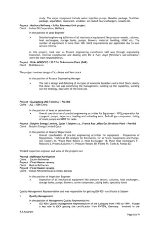 study. The major equipment include water injection pumps, Desalter package, Stabiliser
package, separators, coalescers, scrubber, air cooled heat exchangers, vessels etc.
Project : Mathura Refinery - Sulfur Recovery Unit project
Client : Indian Oil Corporation, Mathura
In the position of Lead Engineer
 Detailed engineering activities of all mechanical equipment like pressure vessels, columns,
heat exchangers, storage tanks, pumps, blowers, material handling, HVAC etc. The
number of equipment is more than 100. NACE requirements are applicable due to sour
service criteria.
In this project, took over as Project engineering coordinator half way through engineering
Execution. Internal coordination and dealing with EIL & Punj Lloyd [Petrofac’s sub-contractor]
were the main responsibilities.
Project : DLM- MOROCCO 120 T/hr Di-Ammonia Plant (DAP).
Client : DLM Morocco
The project involves design of Scrubbers and Vent stack
In the position of Project Engineering Manager
 The Job is design and detailing of six types of Ammonia Scrubbers and a Vent Stack. Mostly
FEA done. My role was convincing the management, building up the capability, working
out the strategy, execution of the total job.
Project : Guangdong LNG Terminal – Pre-Bid
Client : JGC / KBR China
In the position of head of department
 Overall coordination of pre-bid engineering activities for Equipment – RFQ preparation for
cryogenic pumps, vaporizers, loading and unloading arms, Boil-off gas compressor, listing
of small pumps and MTO for tanks
Project : Dolphin Energy Limited, Qatar / Saipem s.a., France Ras Laffan Gas On-shore Plant – Pre-Bid
Client : Dolphin Energy Limited Qatar
In the position of Head of Department
 Overall coordination of pre-bid engineering activities for equipment – Preparation of
Requisitions, Technical Bid Analysis for Estimation. for all Static Equipments and Pumps.
(Air Coolers 14, Waste Heat Boilers 2, Heat Exchangers 18, Plate Heat Exchangers 11,
Reactors 3, Process Columns 11, Pressure Vessels 50, Filters 14, Tanks 8, Pumps 62)
Worked inspection engineer and some of the projects are
Project : Raffinate Purification
Client : Cochin Refineries
Project : Fired Heater revamp
Client : Madras Refineries
Project : Fired Heater revamp
Client : Indian Petrochemicals Limited, Baroda
In the position of Inspection Engineer
 Inspection of all mechanical equipment like pressure vessels, columns, heat exchangers,
storage tanks, pumps, blowers, screw compressor, piping bulks, specialty items
Quality Management Representative and was responsible for getting ISO 9001 certificate @ Saipem
 Quality Management
In the position of Management Quality Representative:
 ISO 9001 Quality Management Representative of the Company from 1995 to 1999. Played
a key role in IDEA getting the certification from RWTÜV, Germany. Involved in the
R.S.Rajaram
Page 8 of 9
 