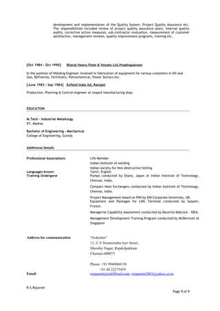development and implementation of the Quality System, Project Quality Assurance etc.
The responsibilities included review of project quality assurance plans, internal quality
audits, corrective action measures, sub-contractor evaluation, measurement of customer
satisfaction, management reviews, quality improvement programs, training etc.
[Oct 1984 – Oct 1990] Bharat Heavy Plate & Vessels Ltd,Visakhapatnam
In the position of Welding Engineer involved in fabrication of equipment for various customers in Oil and
Gas, Refineries, Fertilizers, Petrochemical, Power Sectors etc.
[June 1983 – Sep 1984] Enfield India ltd, Ranipet
Production, Planning & Control engineer at moped manufacturing shop
EDUCATION
M.Tech – Industrial Metallurgy
IIT, Madras
Bachelor of Engineering - Mechanical
College of Engineering, Guindy
Additional Details
Professional Associations Life Member
Indian Institute of welding
Indian society for Non-destructive testing
Languages known Tamil, English
Training Undergone Pumps conducted by Ebara, Japan at Indian Institute of Technology,
Chennai, India.
Compact Heat Exchangers conducted by Indian Institute of Technology,
Chennai, India.
Project Management based on PMI by ENI Corporate University, UK.
Equipment and Packages for LNG Terminal conducted by Saipem,
France.
Managerial Capability Assessment conducted by Deutche Babcock – IDEA.
Management Development Training Program conducted by McDermott at
Singapore
Address for communication “Gokulam”
12, U.V.Swaminatha Iyer Street,
Maruthy Nagar, Rajakilpakkam
Chennai-600073
Phone: +91 9940068158
+91 44 22275459
Email rsrajaram@rediffmail.com, rsrajaram2003@yahoo.co.in
R.S.Rajaram
Page 9 of 9
 