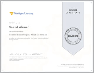 EDUCA
T
ION FOR EVE
R
YONE
CO
U
R
S
E
C E R T I F
I
C
A
TE
COURSE
CERTIFICATE
FEBRUARY 23, 2016
Saeed Ahmed
Forensic Accounting and Fraud Examination
an online non-credit course authorized by West Virginia University and offered
through Coursera
has successfully completed
Richard A. Riley, Jr., Ph.D | Richard Dull, PhD, CPA(NC)/CFF, CISA, CFE | John D. Gill, J.D., CFE
College of Business and Economics
West Virginia University
Verify at coursera.org/verify/2HCQ9J8P5E5R
Coursera has confirmed the identity of this individual and
their participation in the course.
 