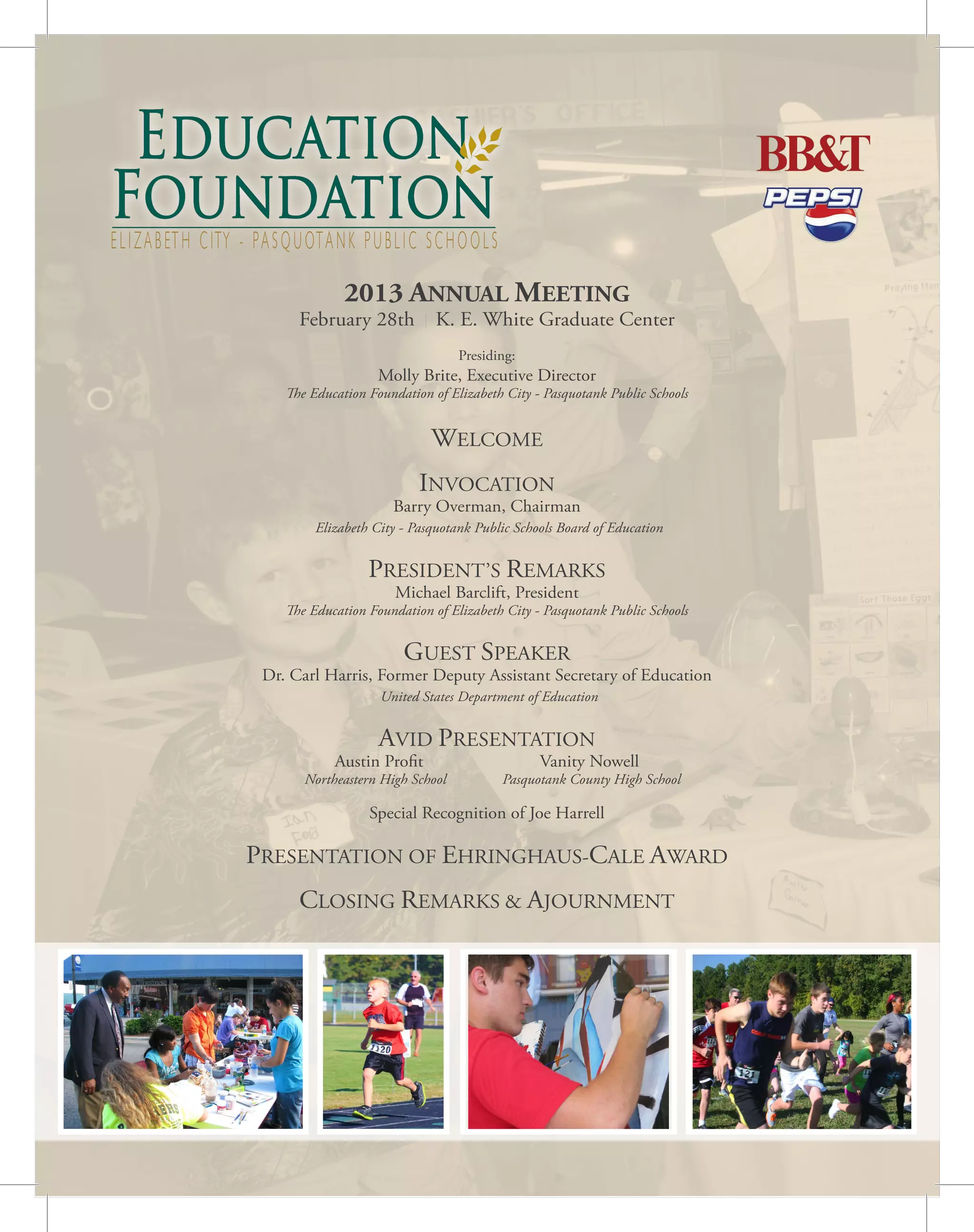 ELIZABETH CITY - PASQUOTANK PUBLIC SCHOOLS
2013 ANNUAL MEETING
February 28th K. E. White Graduate Center
Presiding:
Molly Brite, Executive Director
The Education Foundation of Elizabeth City - Pasquotank Public Schools
WELCOME
INVOCATION
Barry Overman, Chairman
Elizabeth City - Pasquotank Public Schools Board of Education
PRESIDENT’S REMARKS
Michael Barclift, President
The Education Foundation of Elizabeth City - Pasquotank Public Schools
GUEST SPEAKER
Dr. Carl Harris, Former Deputy Assistant Secretary of Education
United States Department of Education
AVID PRESENTATION
Austin Profit Vanity Nowell
Northeastern High School Pasquotank County High School
Special Recognition of Joe Harrell
PRESENTATION OF EHRINGHAUS-CALE AWARD
CLOSING REMARKS & AJOURNMENT
 